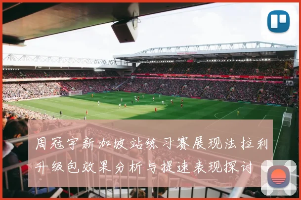 周冠宇新加坡站练习赛展现法拉利升级包效果分析与提速表现探讨