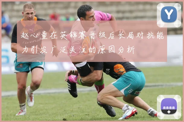 赵心童在英锦赛晋级后长局对抗能力引发广泛关注的原因分析