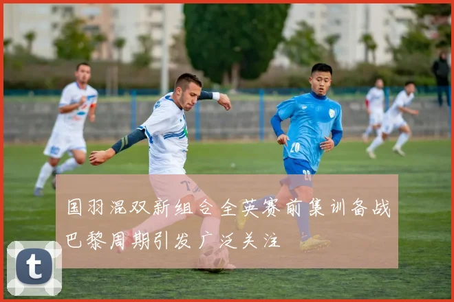 国羽混双新组合全英赛前集训备战巴黎周期引发广泛关注